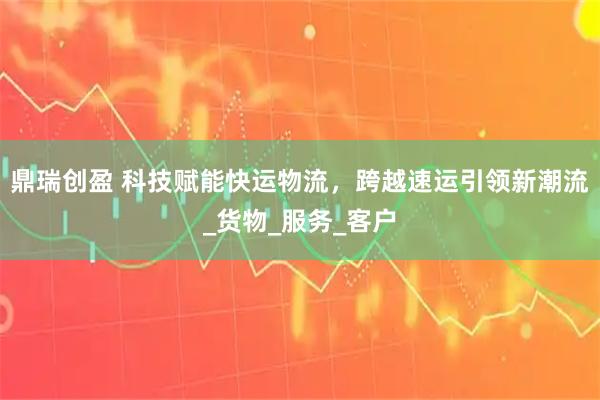 鼎瑞创盈 科技赋能快运物流，跨越速运引领新潮流_货物_服务_客户