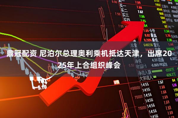 鼎冠配资 尼泊尔总理奥利乘机抵达天津，出席2025年上合组织峰会