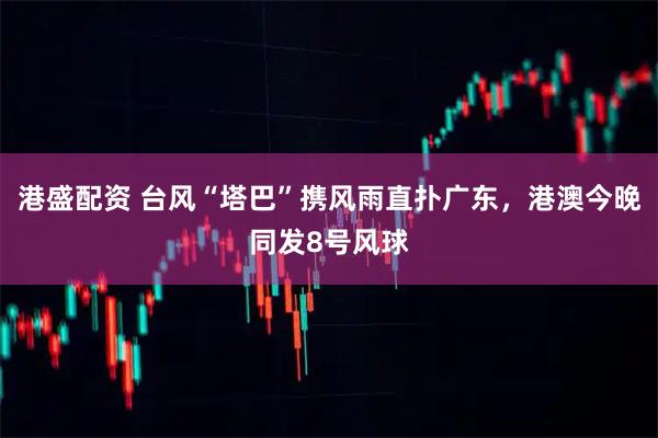 港盛配资 台风“塔巴”携风雨直扑广东，港澳今晚同发8号风球