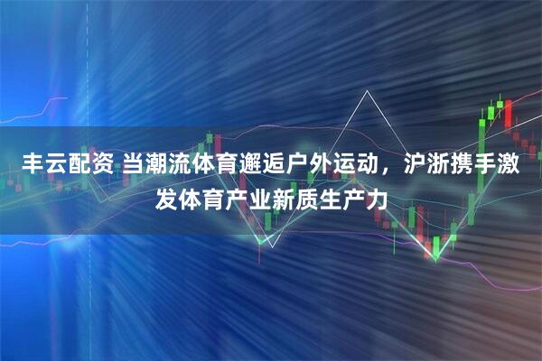 丰云配资 当潮流体育邂逅户外运动，沪浙携手激发体育产业新质生产力