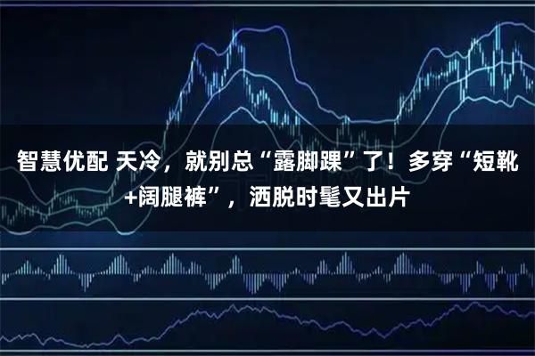 智慧优配 天冷，就别总“露脚踝”了！多穿“短靴+阔腿裤”，洒脱时髦又出片