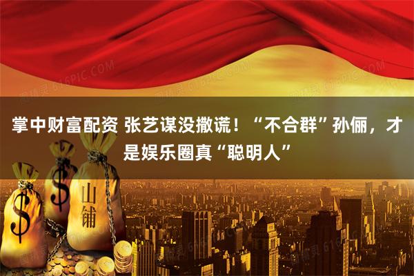 掌中财富配资 张艺谋没撒谎！“不合群”孙俪，才是娱乐圈真“聪明人”