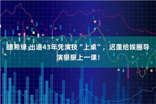 捷希缘 出道43年凭演技“上桌”,迟蓬给娱圈导演狠狠上一课!