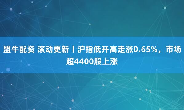 盟牛配资 滚动更新丨沪指低开高走涨0.65%，市场超4400股上涨