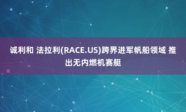 诚利和 法拉利(RACE.US)跨界进军帆船领域 推出无内燃机赛艇