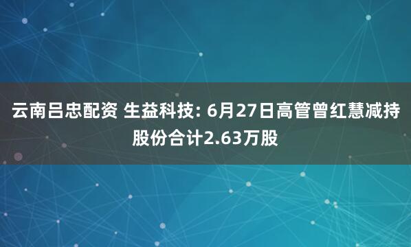 云南吕忠配资 生益科技: 6月27日高管曾红慧减持股份合计2.63万股