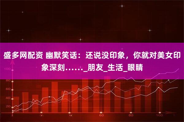 盛多网配资 幽默笑话：还说没印象，你就对美女印象深刻……_朋友_生活_眼睛