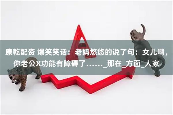 康乾配资 爆笑笑话：老妈悠悠的说了句：女儿啊，你老公X功能有障碍了……_那在_方面_人家