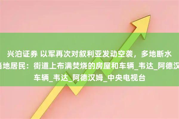 兴泊证券 以军再次对叙利亚发动空袭，多地断水断电断信号，当地居民：街道上布满焚烧的房屋和车辆_韦达_阿德汉姆_中央电视台