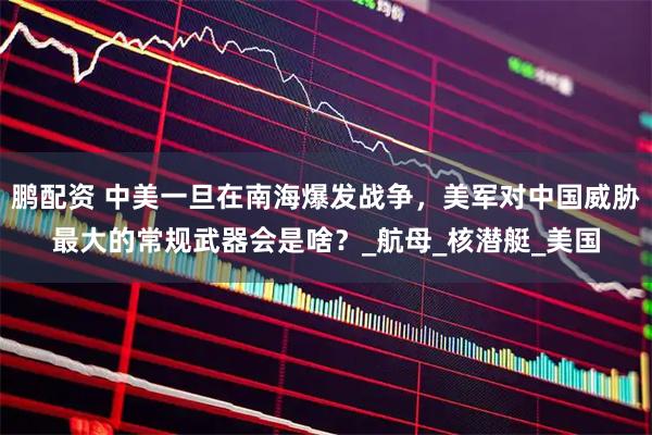鹏配资 中美一旦在南海爆发战争，美军对中国威胁最大的常规武器会是啥？_航母_核潜艇_美国