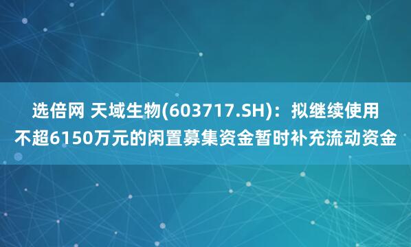 选倍网 天域生物(603717.SH)：拟继续使用不超6150万元的闲置募集资金暂时补充流动资金