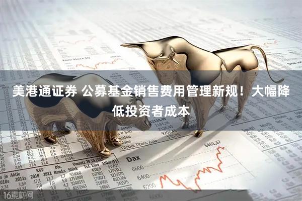 美港通证券 公募基金销售费用管理新规！大幅降低投资者成本