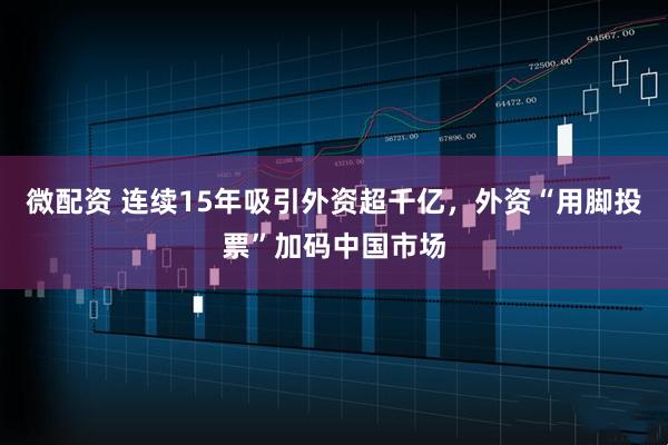 微配资 连续15年吸引外资超千亿，外资“用脚投票”加码中国市场