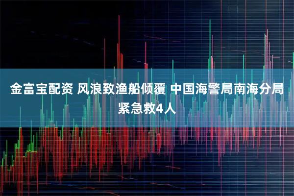 金富宝配资 风浪致渔船倾覆 中国海警局南海分局紧急救4人