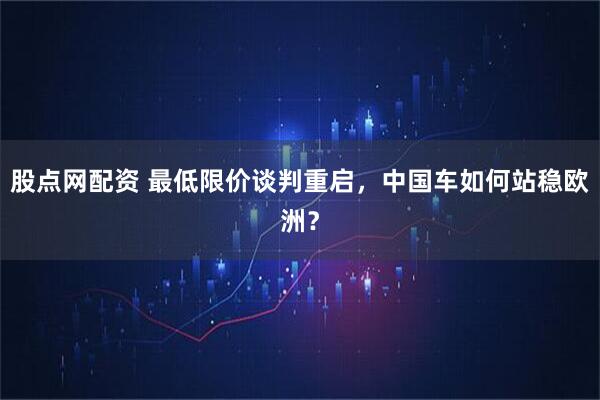 股点网配资 最低限价谈判重启，中国车如何站稳欧洲？